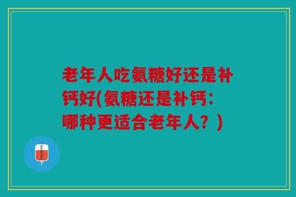 老年人吃氨糖好还是补钙好(氨糖还是补钙:哪种更适合老年人?) 老年人吃氨糖好还是补钙好(氨糖还是补钙:哪种更适合老年人?)