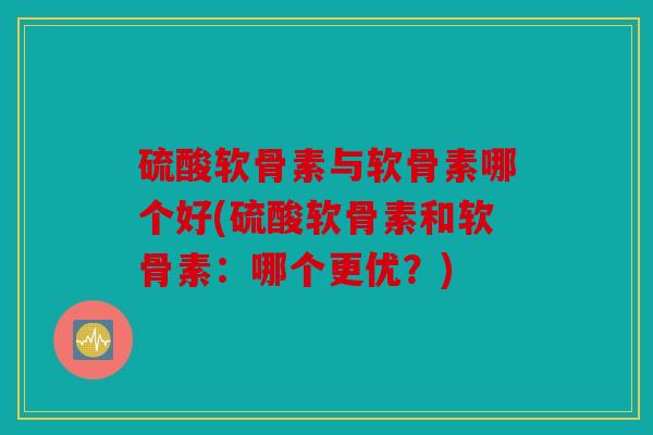 硫酸软骨素与软骨素哪个好(硫酸软骨素和软骨素:哪个更优?) 硫酸软骨素与软骨素哪个好(硫酸软骨素和软骨素:哪个更优?)