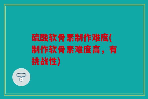 硫酸软骨素制作难度(制作软骨素难度高,有挑战性) 硫酸软骨素制作难度(制作软骨素难度高,有挑战性)