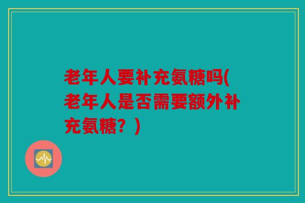 老年人要补充氨糖吗(老年人是否需要额外补充氨糖?) 老年人要补充氨糖吗(老年人是否需要额外补充氨糖?)