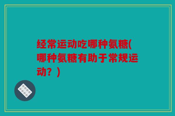 经常运动吃哪种氨糖(哪种氨糖有助于常规运动?) 经常运动吃哪种氨糖(哪种氨糖有助于常规运动?)
