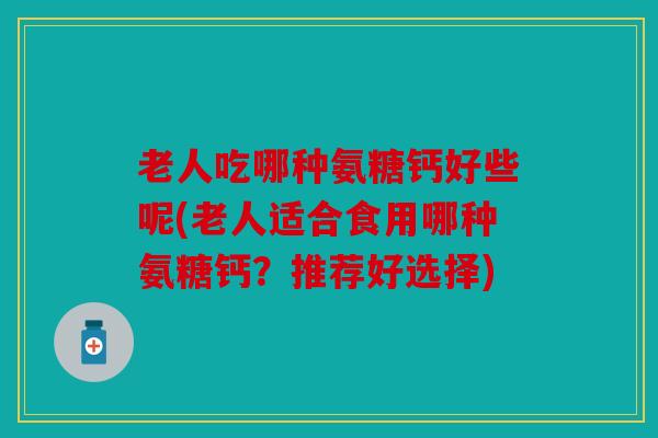 老人吃哪种氨糖钙好些呢(老人适合食用哪种氨糖钙？推荐好选择)