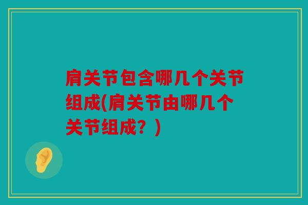 肩关节包含哪几个关节组成(肩关节由哪几个关节组成？)