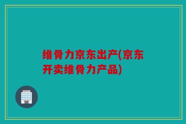 维骨力京东出产(京东开卖维骨力产品)