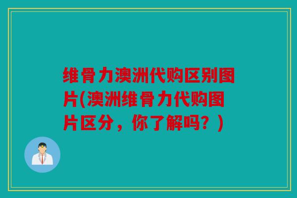 维骨力澳洲代购区别图片(澳洲维骨力代购图片区分，你了解吗？)