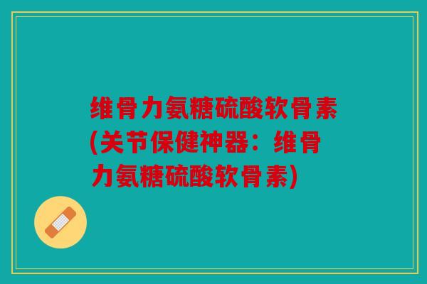 维骨力氨糖硫酸软骨素(关节保健神器:维骨力氨糖硫酸软骨素) 维骨力氨糖硫酸软骨素(关节保健神器:维骨力氨糖硫酸软骨素)