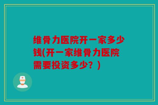 维骨力医院开一家多少钱(开一家维骨力医院需要投资多少？)