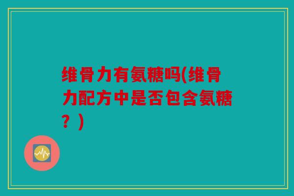 维骨力有氨糖吗(维骨力配方中是否包含氨糖?) 维骨力有氨糖吗(维骨力配方中是否包含氨糖?)