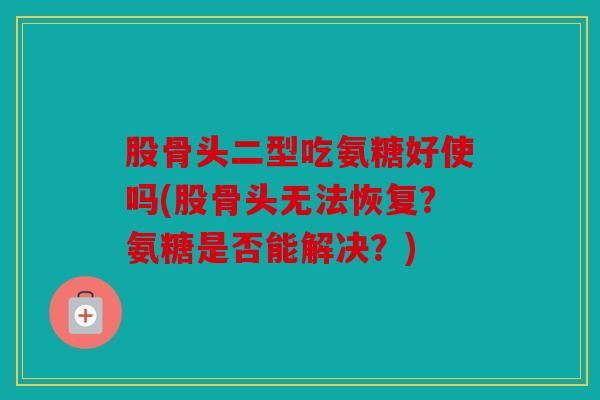 股骨头二型吃氨糖好使吗(股骨头无法恢复?氨糖是否能解决?) 股骨头二型吃氨糖好使吗(股骨头无法恢复?氨糖是否能解决?)