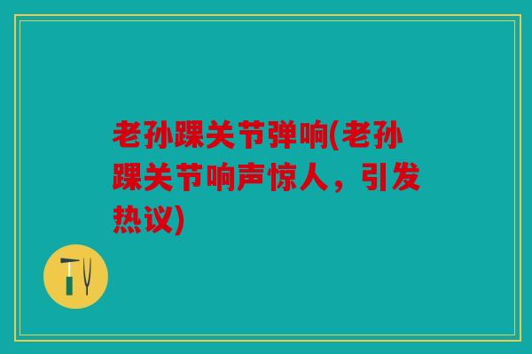 老孙踝关节弹响(老孙踝关节响声惊人，引发热议)
