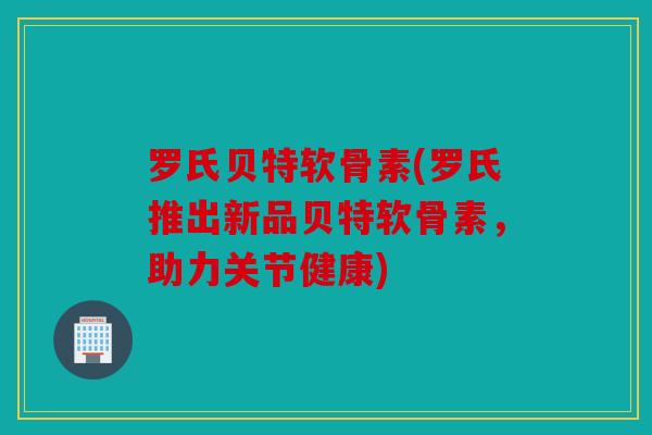 罗氏贝特软骨素(罗氏推出新品贝特软骨素,助力关节健康) 罗氏贝特软骨素(罗氏推出新品贝特软骨素,助力关节健康)
