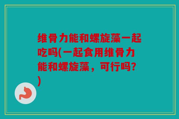 维骨力能和螺旋藻一起吃吗(一起食用维骨力能和螺旋藻,可行吗?) 维骨力能和螺旋藻一起吃吗(一起食用维骨力能和螺旋藻,可行吗?)