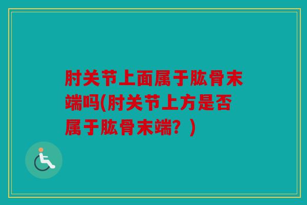肘关节上面属于肱骨末端吗(肘关节上方是否属于肱骨末端？)