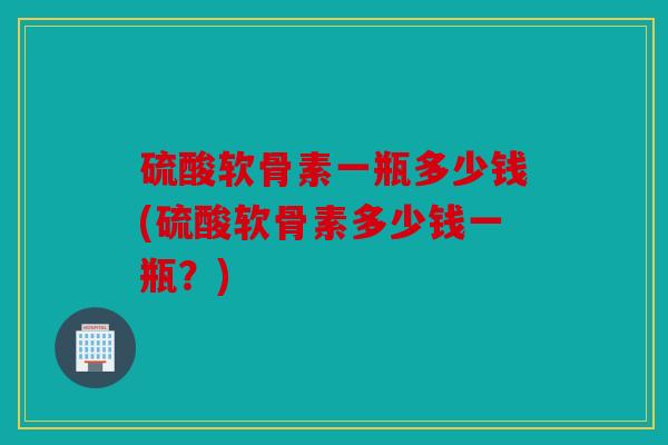硫酸软骨素一瓶多少钱(硫酸软骨素多少钱一瓶？)