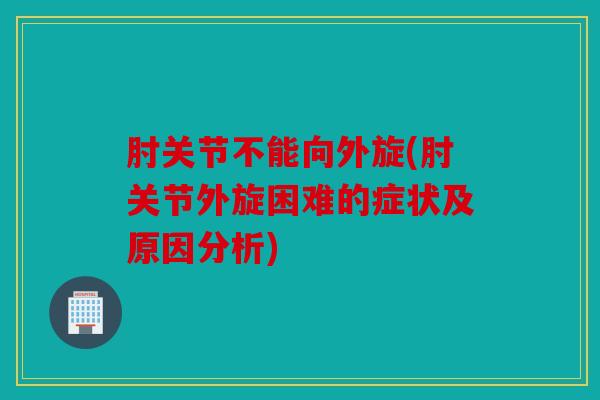 肘关节不能向外旋(肘关节外旋困难的症状及原因分析) 肘关节不能向外旋(肘关节外旋困难的症状及原因分析)