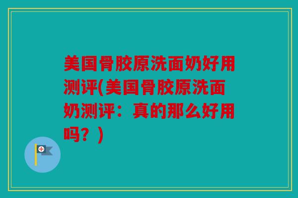 美国骨胶原洗面奶好用测评(美国骨胶原洗面奶测评:真的那么好用吗?) 美国骨胶原洗面奶好用测评(美国骨胶原洗面奶测评:真的那么好用吗?)