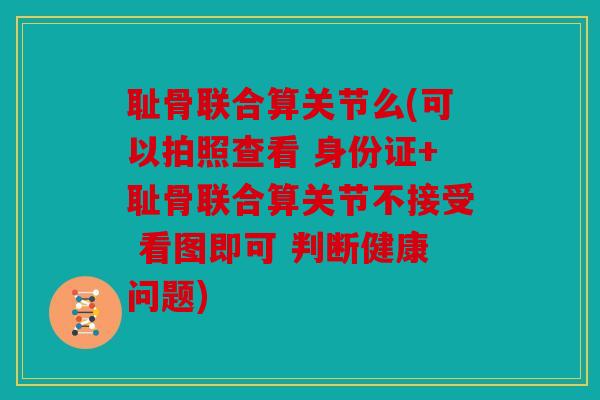 耻骨联合算关节么(可以拍照查看 身份证+耻骨联合算关节不接受 看图即可 判断健康问题) 耻骨联合算关节么(可以拍照查看 身份证+耻骨联合算关节不接受 看图即可 判断健康问题)