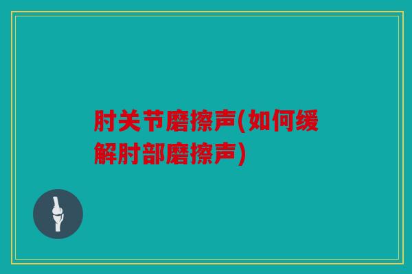 肘关节磨擦声(如何缓解肘部磨擦声)