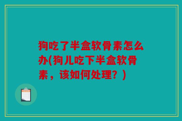 狗吃了半盒软骨素怎么办(狗儿吃下半盒软骨素,该如何处理?) 狗吃了半盒软骨素怎么办(狗儿吃下半盒软骨素,该如何处理?)