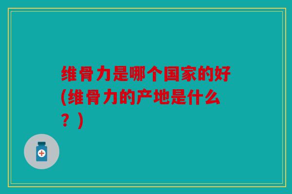维骨力是哪个国家的好(维骨力的产地是什么?) 维骨力是哪个国家的好(维骨力的产地是什么?)