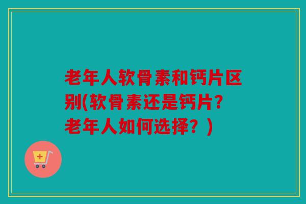 老年人软骨素和钙片区别(软骨素还是钙片?老年人如何选择?) 老年人软骨素和钙片区别(软骨素还是钙片?老年人如何选择?)