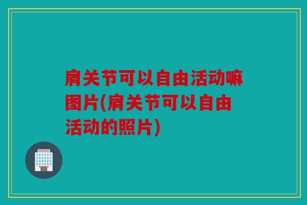 肩关节可以自由活动嘛图片(肩关节可以自由活动的照片)