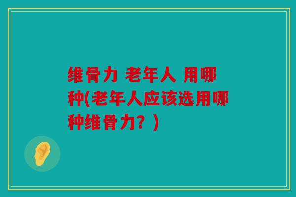 维骨力 老年人 用哪种(老年人应该选用哪种维骨力？)
