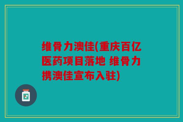 维骨力澳佳(重庆百亿医药项目落地 维骨力携澳佳宣布入驻) 维骨力澳佳(重庆百亿医药项目落地 维骨力携澳佳宣布入驻)