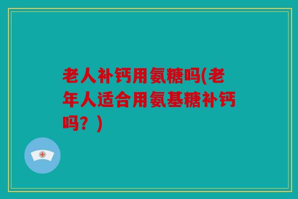 老人补钙用氨糖吗(老年人适合用氨基糖补钙吗？)