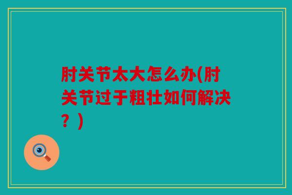 肘关节太大怎么办(肘关节过于粗壮如何解决?) 肘关节太大怎么办(肘关节过于粗壮如何解决?)