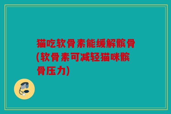 猫吃软骨素能缓解髌骨(软骨素可减轻猫咪髌骨压力)