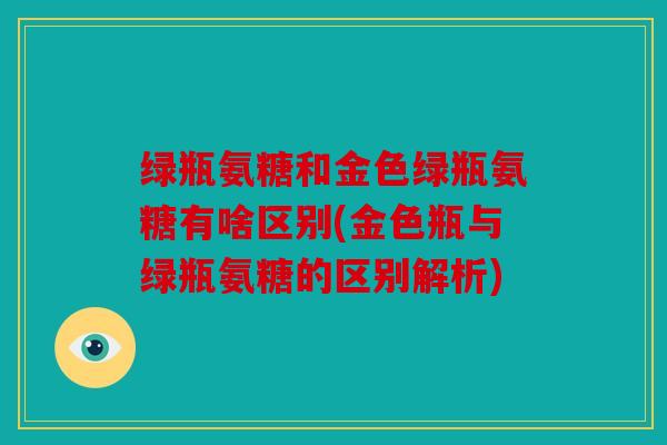 绿瓶氨糖和金色绿瓶氨糖有啥区别(金色瓶与绿瓶氨糖的区别解析) 绿瓶氨糖和金色绿瓶氨糖有啥区别(金色瓶与绿瓶氨糖的区别解析)
