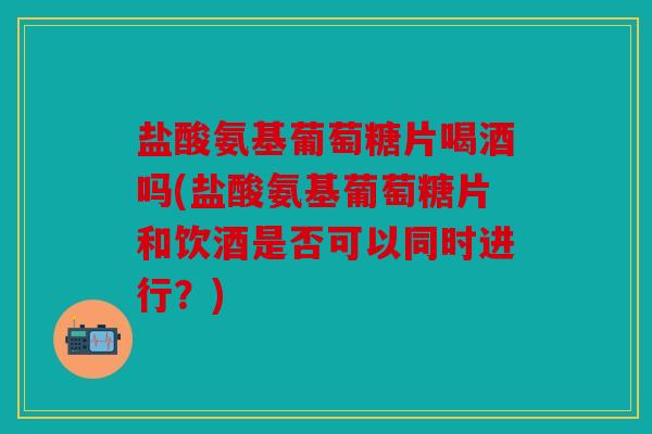 盐酸氨基葡萄糖片喝酒吗(盐酸氨基葡萄糖片和饮酒是否可以同时进行？)