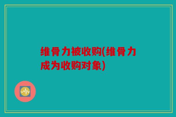 维骨力被收购(维骨力成为收购对象)