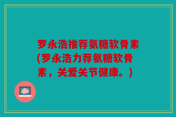 罗永浩推荐氨糖软骨素(罗永浩力荐氨糖软骨素,关爱关节健康。) 罗永浩推荐氨糖软骨素(罗永浩力荐氨糖软骨素,关爱关节健康。)