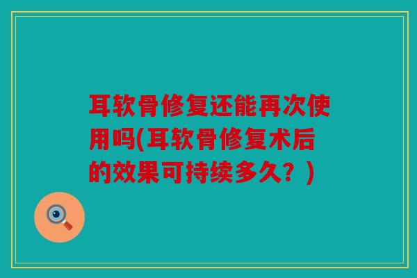 耳软骨修复还能再次使用吗(耳软骨修复术后的效果可持续多久?) 耳软骨修复还能再次使用吗(耳软骨修复术后的效果可持续多久?)