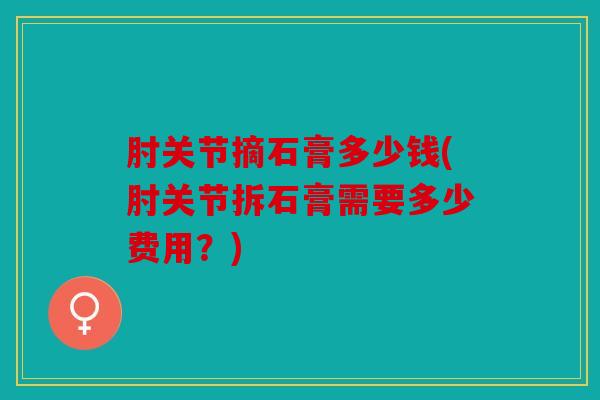 肘关节摘石膏多少钱(肘关节拆石膏需要多少费用？)
