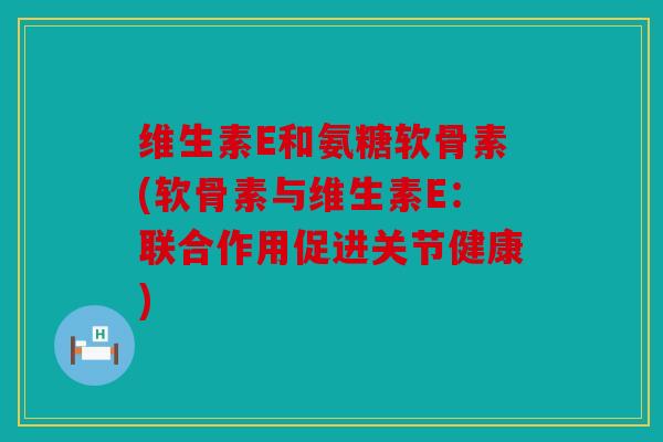 维生素E和氨糖软骨素(软骨素与维生素E:联合作用促进关节健康) 维生素E和氨糖软骨素(软骨素与维生素E:联合作用促进关节健康)