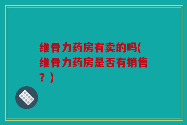 维骨力药房有卖的吗(维骨力药房是否有销售？)