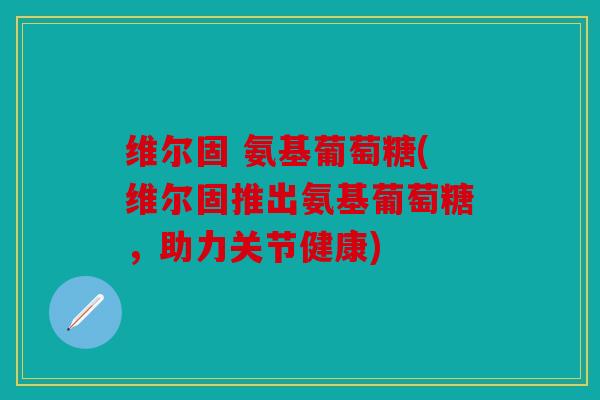 维尔固 氨基葡萄糖(维尔固推出氨基葡萄糖,助力关节健康) 维尔固 氨基葡萄糖(维尔固推出氨基葡萄糖,助力关节健康)