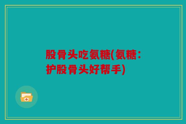 股骨头吃氨糖(氨糖：护股骨头好帮手)