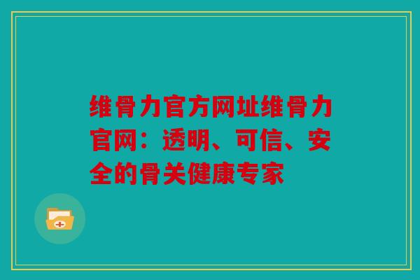 维骨力官方网址维骨力官网：透明、可信、安全的骨关健康专家