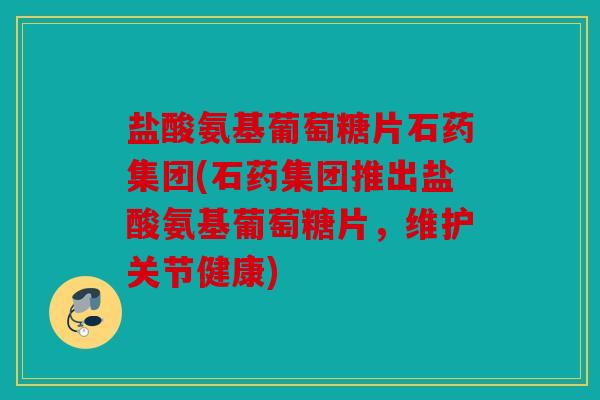盐酸氨基葡萄糖片石药集团(石药集团推出盐酸氨基葡萄糖片,维护关节健康) 盐酸氨基葡萄糖片石药集团(石药集团推出盐酸氨基葡萄糖片,维护关节健康)