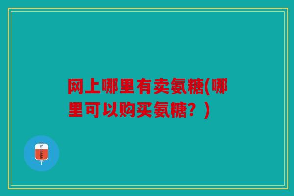 网上哪里有卖氨糖(哪里可以购买氨糖?) 网上哪里有卖氨糖(哪里可以购买氨糖?)