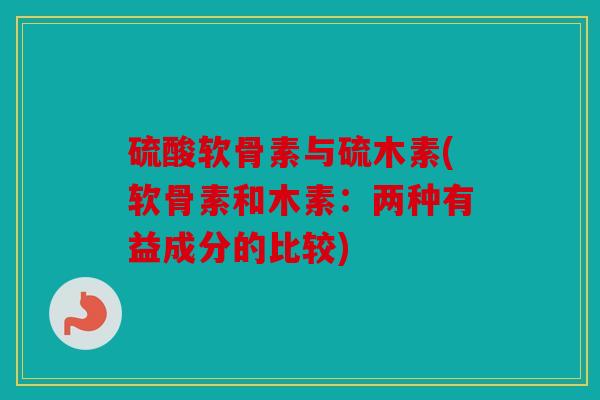 硫酸软骨素与硫木素(软骨素和木素:两种有益成分的比较) 硫酸软骨素与硫木素(软骨素和木素:两种有益成分的比较)