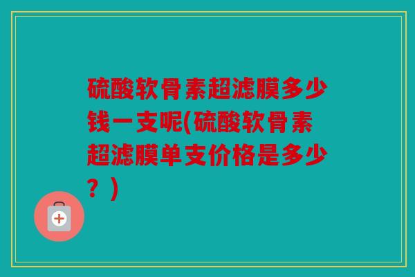 硫酸软骨素超滤膜多少钱一支呢(硫酸软骨素超滤膜单支价格是多少?) 硫酸软骨素超滤膜多少钱一支呢(硫酸软骨素超滤膜单支价格是多少?)