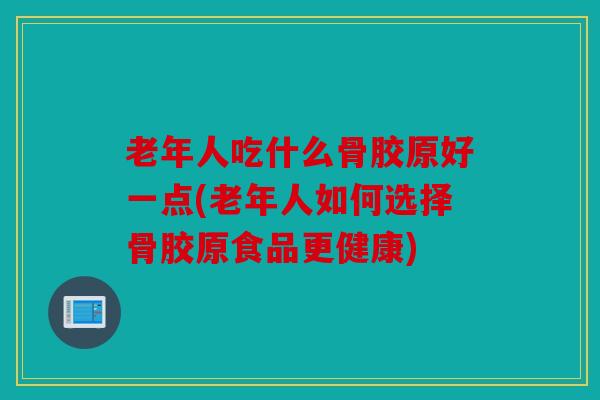 老年人吃什么骨胶原好一点(老年人如何选择骨胶原食品更健康) 老年人吃什么骨胶原好一点(老年人如何选择骨胶原食品更健康)