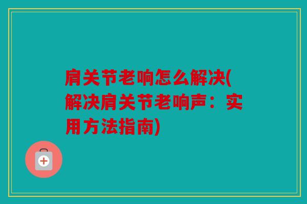 肩关节老响怎么解决(解决肩关节老响声:实用方法指南) 肩关节老响怎么解决(解决肩关节老响声:实用方法指南)