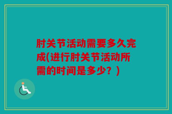 肘关节活动需要多久完成(进行肘关节活动所需的时间是多少?) 肘关节活动需要多久完成(进行肘关节活动所需的时间是多少?)