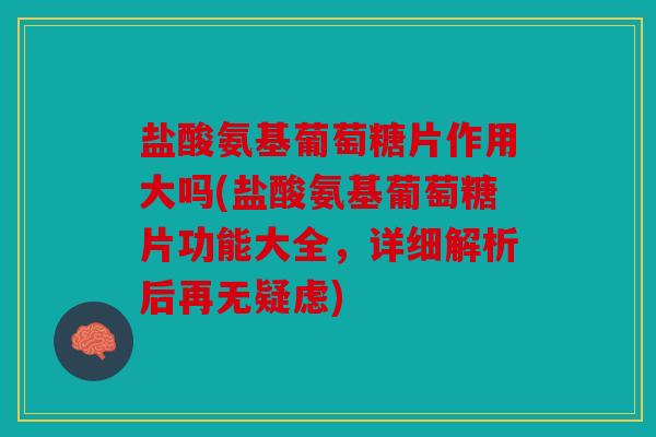 盐酸氨基葡萄糖片作用大吗(盐酸氨基葡萄糖片功能大全，详细解析后再无疑虑)